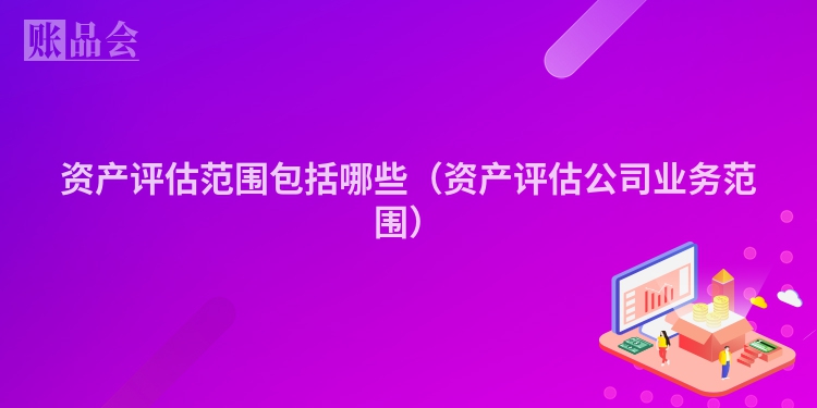 资产评估范围包括哪些（资产评估公司业务范围）