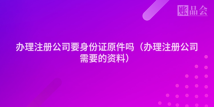 办理注册公司要身份证原件吗（办理注册公司需要的资料）