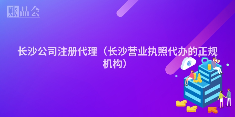 长沙公司注册代理(长沙营业执照代办的正规机构)
