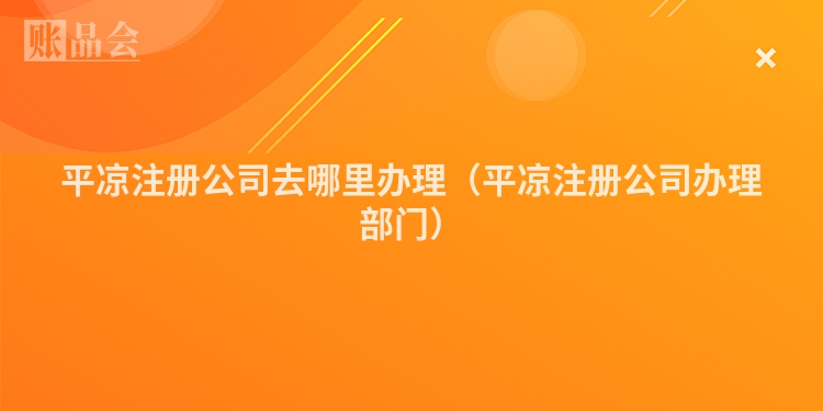 平凉注册公司去哪里办理（平凉注册公司办理部门）