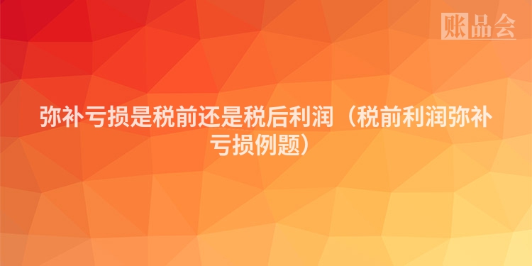 弥补亏损是税前还是税后利润（税前利润弥补亏损例题）