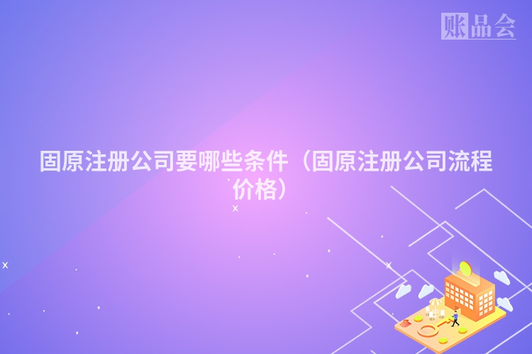 固原注册公司要哪些条件（固原注册公司流程价格）