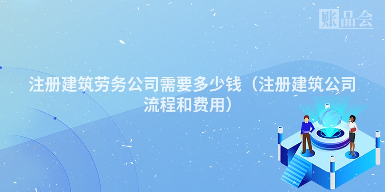 注册建筑劳务公司需要多少钱（注册建筑公司流程和费用）