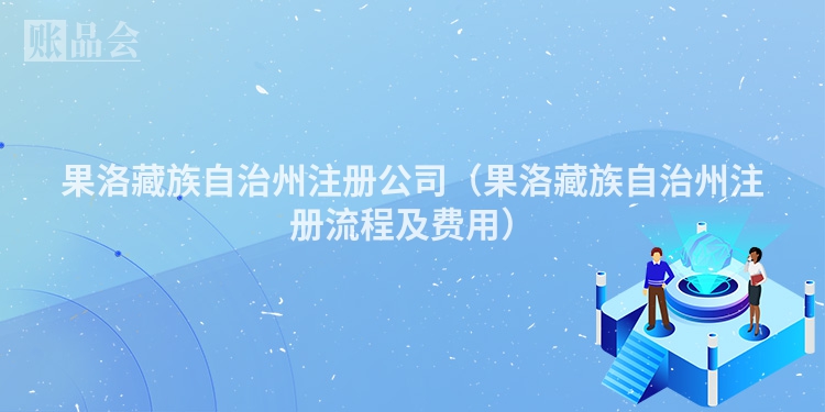 果洛藏族自治州注册公司（果洛藏族自治州注册流程及费用）