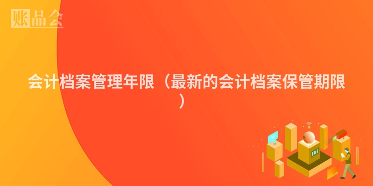 会计档案管理年限（最新的会计档案保管期限）