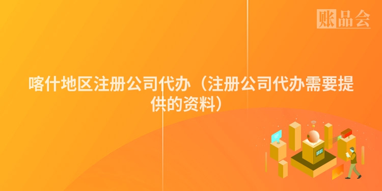 喀什地区注册公司代办（注册公司代办需要提供的资料）