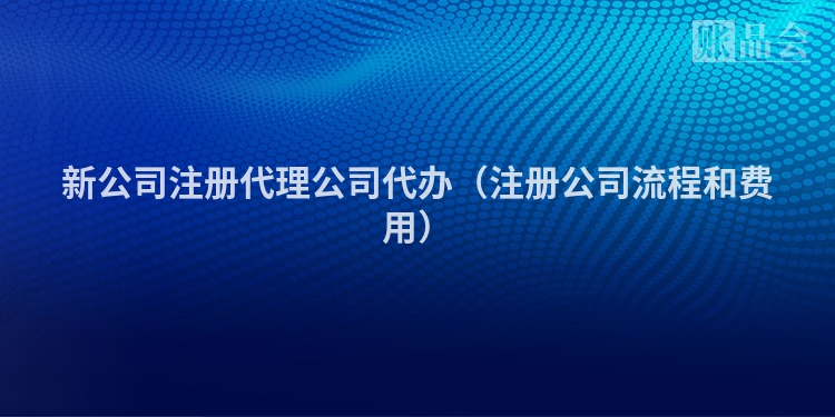 新公司注册代理公司代办（注册公司流程和费用）
