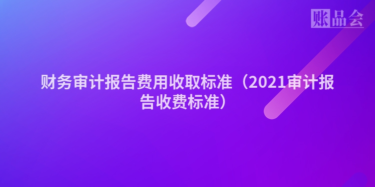 财务审计报告费用收取标准（2021审计报告收费标准）