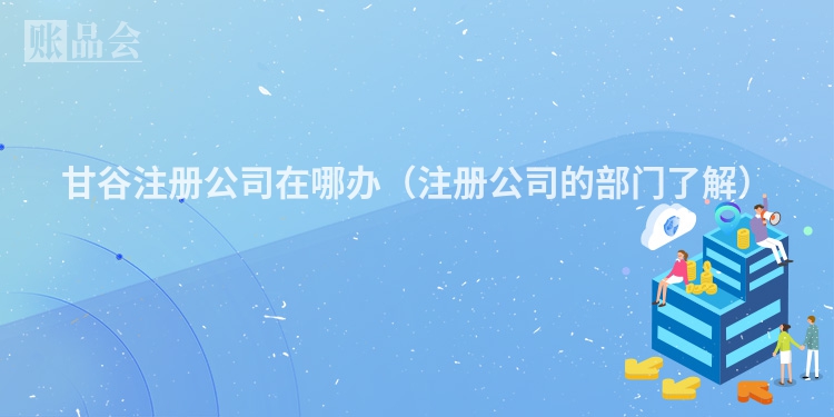 甘谷注册公司在哪办（注册公司的部门了解）