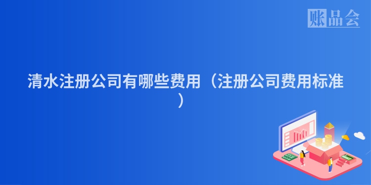 清水注册公司有哪些费用（注册公司费用标准）