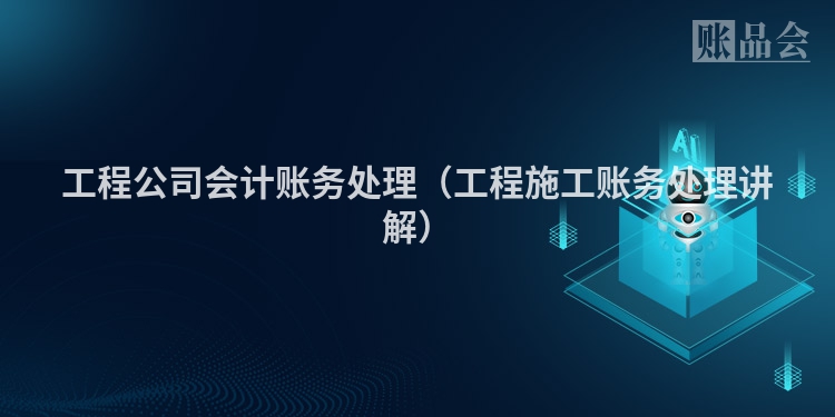 工程公司会计账务处理（工程施工账务处理讲解）