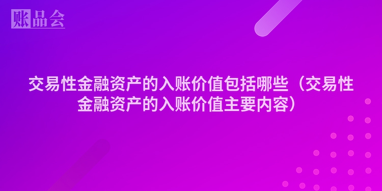 交易性金融资产的入账价值包括哪些（交易性金融资产的入账价值主要内容）