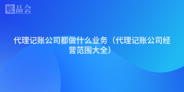 代理记账公司都做什么业务（代理记账公司经营范围大全）