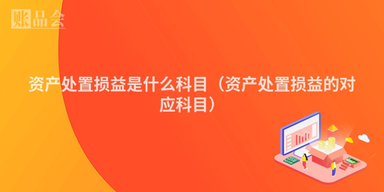 资产处置损益是什么科目（资产处置损益的对应科目）