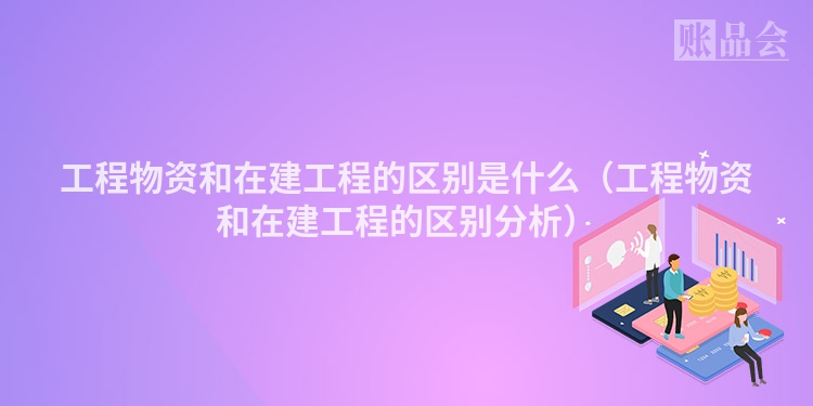 工程物资和在建工程的区别是什么（工程物资和在建工程的区别分析）