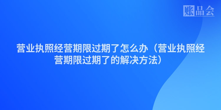 营业执照经营期限过期了怎么办（营业执照经营期限过期了的解决方法）