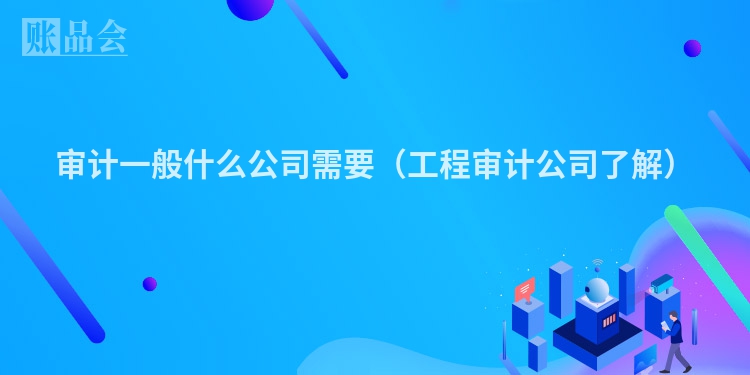 审计一般什么公司需要（工程审计公司了解）