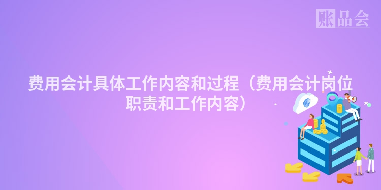 费用会计具体工作内容和过程（费用会计岗位职责和工作内容）