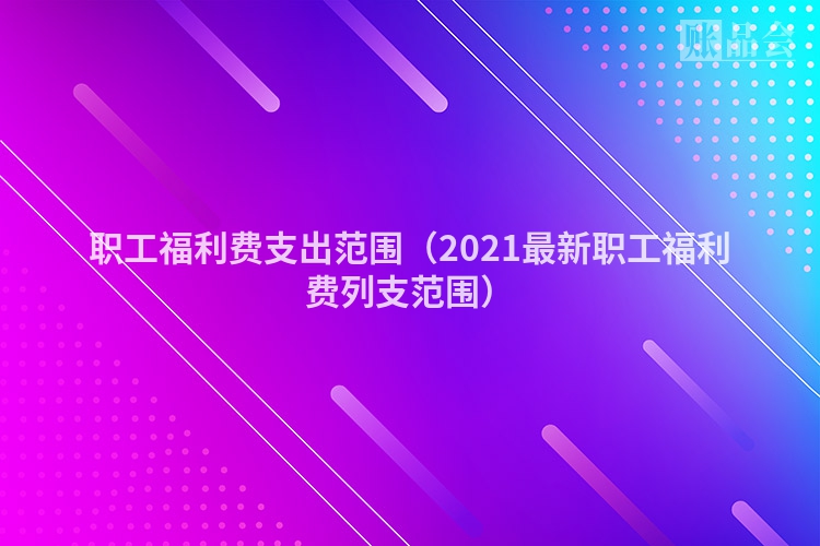 职工福利费支出范围（2021最新职工福利费列支范围）