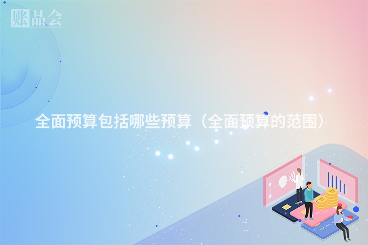 全面预算包括哪些预算（全面预算的范围）