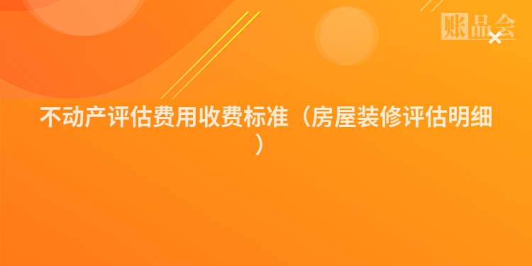 不动产评估费用收费标准（房屋装修评估明细）