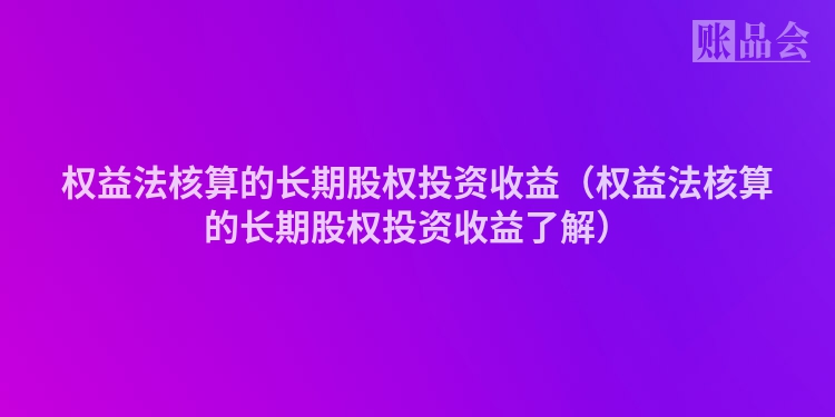权益法核算的长期股权投资收益（权益法核算的长期股权投资收益了解）