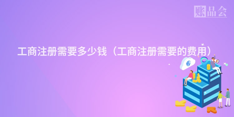 工商注册需要多少钱（工商注册需要的费用）