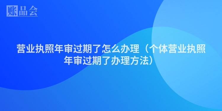 营业执照年审过期了怎么办理(个体营业执照年审过期了办理方法)