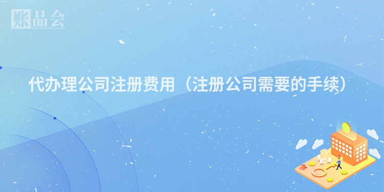 代办理公司注册费用（注册公司需要的手续）